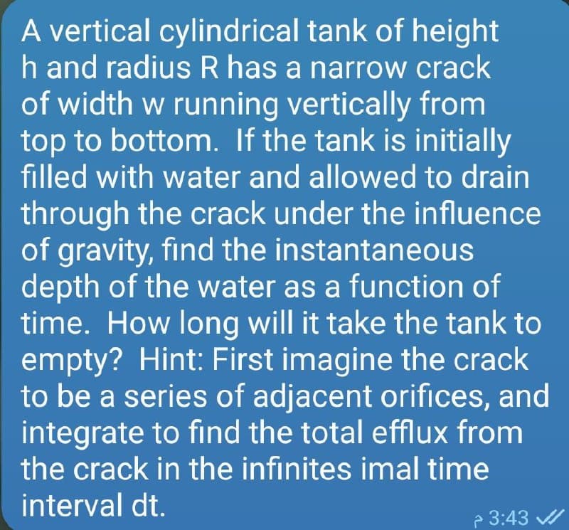 A vertical cylindrical tank of height
h and radius R has a narrow crack
of width w running vertically from
top to bottom. If the tank is initially
filled with water and allowed to drain
through the crack under the influence
of gravity, find the instantaneous
depth of the water as a function of
time. How long will it take the tank to
empty? Hint: First imagine the crack
to be a series of adjacent orifices, and
integrate to find the total efflux from
the crack in the infinites imal time
interval dt.
P 3:43
