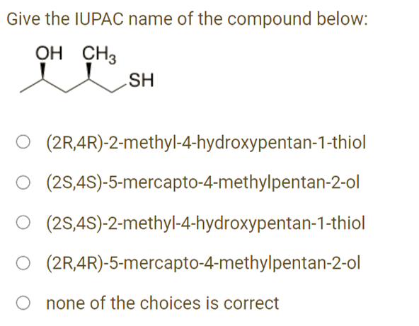 Give the IUPAC name of the compound below:
OH CH3
SH
(2R,4R)-2-methyl-4-hydroxypentan-1-thiol
O (2S,4S)-5-mercapto-4-methylpentan-2-ol
O (2S,4S)-2-methyl-4-hydroxypentan-1-thiol
O (2R,4R)-5-mercapto-4-methylpentan-2-ol
none of the choices is correct
