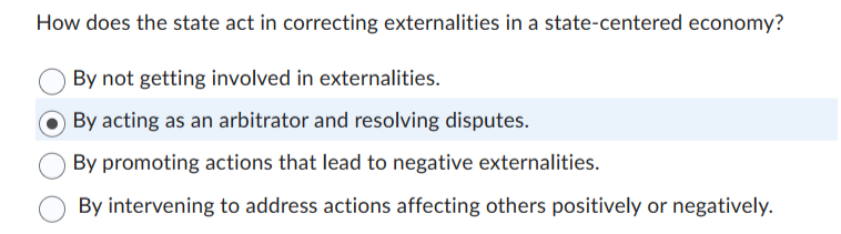 How does the state act in correcting externalities in a state-centered economy?
By not getting involved in externalities.
By acting as an arbitrator and resolving disputes.
By promoting actions that lead to negative externalities.
By intervening to address actions affecting others positively or negatively.