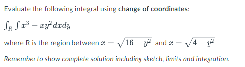 Evaluate the following integral using change of coordinates:
SR S x³ + xy² dedy
where R is the region between
√16 - y² and x = √4-y²
Remember to show complete solution including sketch, limits and integration.