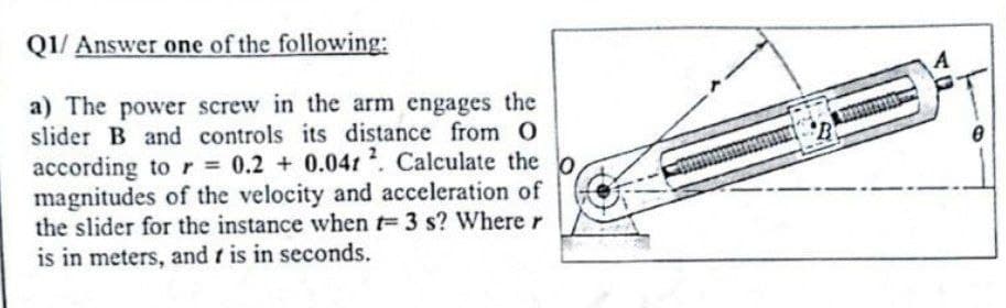 Q1/ Answer one of the following:
a) The power screw in the arm engages the
slider B and controls its distance from O
according to r= 0.2 + 0.041 2. Calculate the
magnitudes of the velocity and acceleration of
the slider for the instance when t= 3 s? Where r
is in meters, and is in seconds.
A
0