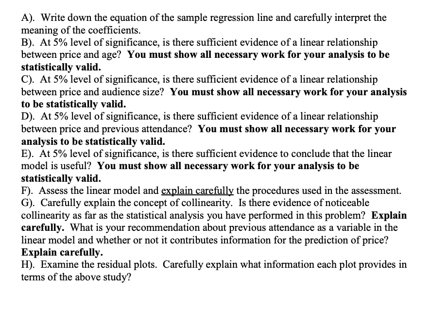 A). Write down the equation of the sample regression line and carefully interpret the
meaning of the coefficients.
B). At 5% level of significance, is there sufficient evidence of a linear relationship
between price and age? You must show all necessary work for your analysis to be
statistically valid.
C). At 5% level of significance, is there sufficient evidence of a linear relationship
between price and audience size? You must show all necessary work for your analysis
to be statistically valid.
D). At 5% level of significance, is there sufficient evidence of a linear relationship
between price and previous attendance? You must show all necessary work for your
analysis to be statistically valid.
E). At 5% level of significance, is there sufficient evidence to conclude that the linear
model is useful? You must show all necessary work for your analysis to be
statistically valid.
F). Assess the linear model and explain carefully the procedures used in the assessment.
G). Carefully explain the concept of collinearity. Is there evidence of noticeable
collinearity as far as the statistical analysis you have performed in this problem? Explain
carefully. What is your recommendation about previous attendance as a variable in the
linear model and whether or not it contributes information for the prediction of price?
Explain carefully.
H). Examine the residual plots. Carefully explain what information each plot provides in
terms of the above study?
