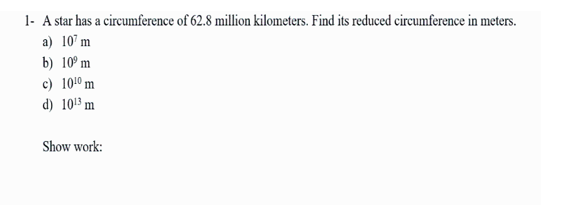 1- A star has a circumference of 62.8 million kilometers. Find its reduced circumference in meters.
а) 10' m
b) 10° m
c) 1010 m
d) 1013 m
Show work:
