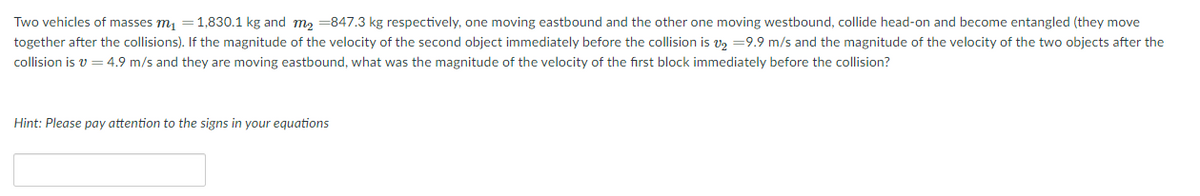 Two vehicles of masses m, =1,830.1 kg and m2 =847.3 kg respectively, one moving eastbound and the other one moving westbound, collide head-on and become entangled (they move
together after the collisions). If the magnitude of the velocity of the second object immediately before the collision is vz =9.9 m/s and the magnitude of the velocity of the two objects after the
collision is v = 4.9 m/s and they are moving eastbound, what was the magnitude of the velocity of the first block immediately before the collision?
Hint: Please pay attention to the signs in your equations
