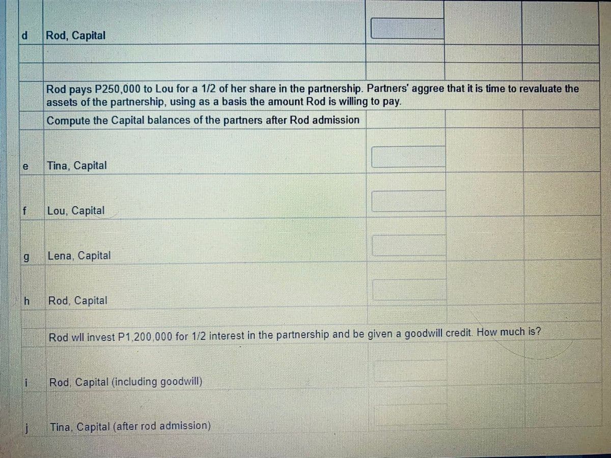 Rod, Capital
Rod pays P250,000 to Lou for a 1/2 of her share in the partnership. Partners' aggree that it is time to revaluate the
assets of the partnership, using as a basis the amount Rod is willing to pay.
Compute the Capital balances of the partners after Rod admission
e
Tina, Capital
Lou, Capital
6.
Lena, Capital
Rod, Capital
Rod wll invest P1,200,000 for 1/2 interest in the partnership and be given a goodwill credit. How much is?
Rod. Capital (including goodwill)
Tina, Capital (after rod admission)
