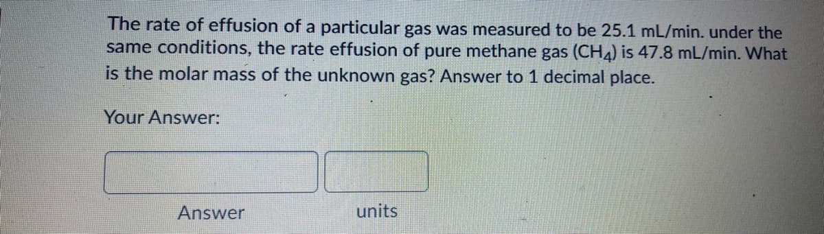The rate of effusion of a particular gas was measured to be 25.1 mL/min. under the
same conditions, the rate effusion of pure methane gas (CH4) is 47.8 mL/min. What
is the molar mass of the unknown gas? Answer to 1 decimal place.
Your Answer:
Answer
units
