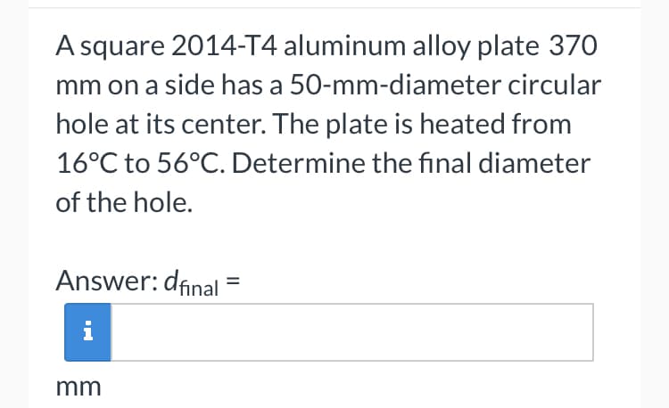 A square 2014-T4 aluminum alloy plate 370
mm on a side has a 50-mm-diameter circular
hole at its center. The plate is heated from
16°C to 56°C. Determine the final diameter
of the hole.
Answer: dfinal
mm
=