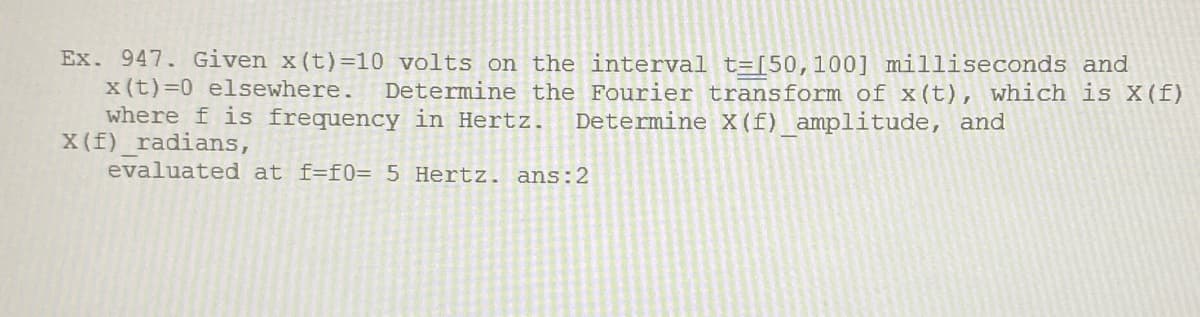 Ex. 947. Given x (t) =10 volts on the interval t=[[50,100] milliseconds and
x(t)=0 elsewhere.
where f is frequency in Hertz.
X (f)_radians,
evaluated at f=f0= 5 Hertz. ans:2
Determine the Fourier transform of x(t), which is X(f)
Determine X(f) amplitude, and
