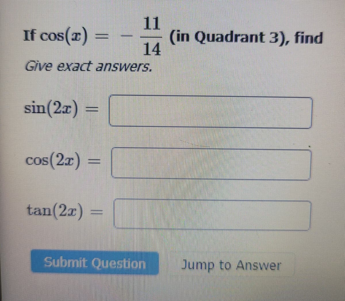 If cos(x) =
Give exact answers.
sin(2x) =
cos(2x) =
11
14
tan(2x)
Submit Question
(in Quadrant 3), find
Jump to Answer