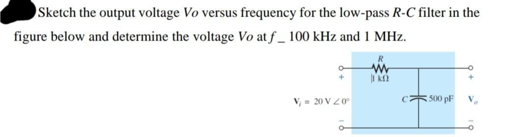 Sketch the output voltage Vo versus frequency for the low-pass R-C filter in the
figure below and determine the voltage Vo at f_ 100 kHz and 1 MHz.
R
V; = 20 V Z 0°
C
500 pF
