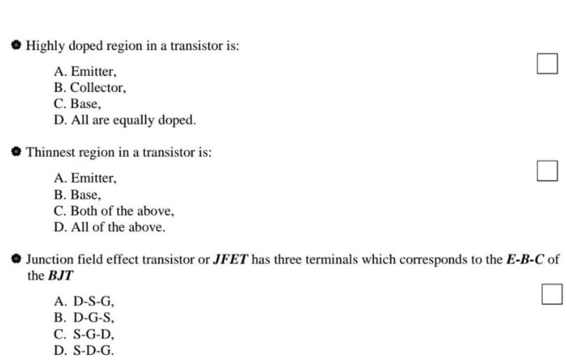 Highly doped region in a transistor is:
A. Emitter,
B. Collector,
C. Base,
D. All are equally doped.
Thinnest region in a transistor is:
A. Emitter,
B. Base,
C. Both of the above,
D. All of the above.
Junction field effect transistor or JFET has three terminals which corresponds to the E-B-C of
the BJT
A. D-S-G,
B. D-G-S,
C. S-G-D,
D. S-D-G.
