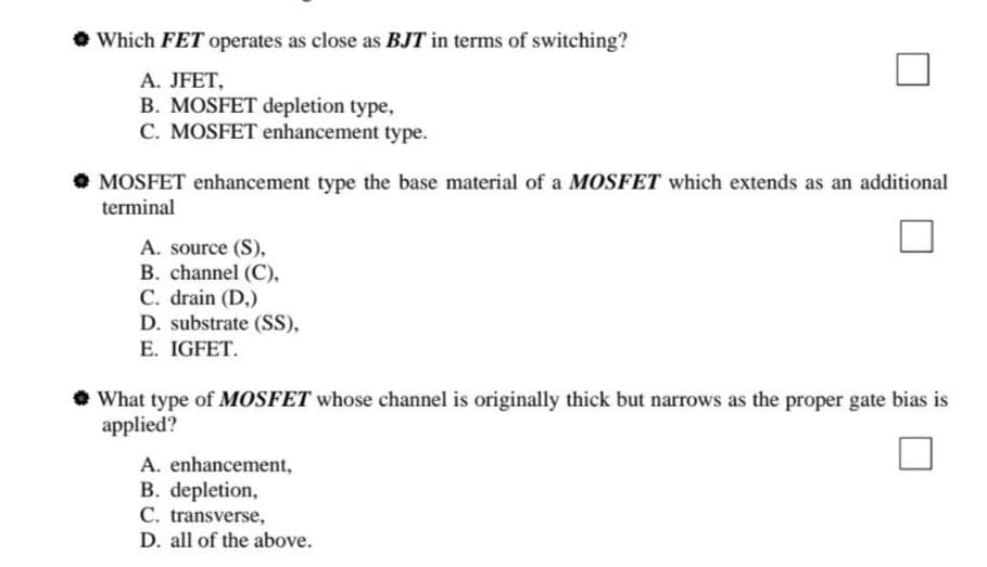• Which FET operates as close as BJT in terms of switching?
A. JFET,
B. MOSFET depletion type,
C. MOSFET enhancement type.
• MOSFET enhancement type the base material of a MOSFET which extends as an additional
terminal
A. source (S),
B. channel (C),
C. drain (D,)
D. substrate (SS),
E. IGFET.
What type of MOSFET whose channel is originally thick but narrows as the proper gate bias is
applied?
A. enhancement,
B. depletion,
C. transverse,
D. all of the above.
