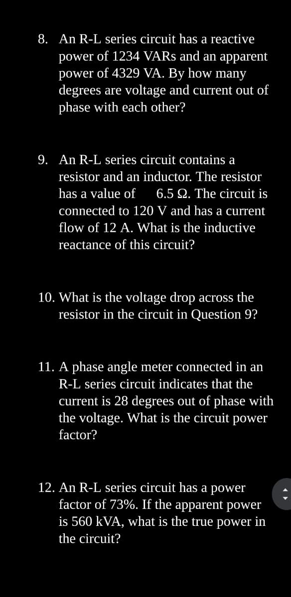 8. An R-L series circuit has a reactive
power of 1234 VARs and an apparent
power of 4329 VA. By how many
degrees are voltage and current out of
phase with each other?
9. An R-L series circuit contains a
resistor and an inductor. The resistor
has a value of 6.5 22. The circuit is
connected to 120 V and has a current
flow of 12 A. What is the inductive
reactance of this circuit?
10. What is the voltage drop across the
resistor in the circuit in Question 9?
11. A phase angle meter connected in an
R-L series circuit indicates that the
current is 28 degrees out of phase with
the voltage. What is the circuit power
factor?
12. An R-L series circuit has a power
factor of 73%. If the apparent power
is 560 kVA, what is the true power in
the circuit?