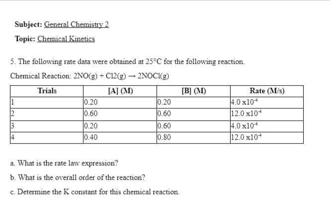 Subject: General Chemistry 2
Topic: Chemical Kinetics
5. The following rate data were obtained at 25°C for the following reaction.
Chemical Reaction: 2NO(g) + C12(g) → 2NOCI(g)
[A] (M)
1
2
14
Trials
0.20
0.60
0.20
0.40
0.20
0.60
0.60
0.80
a. What is the rate law expression?
b. What is the overall order of the reaction?
c. Determine the K constant for this chemical reaction.
[B] (M)
Rate (M/s)
4.0 x10+
12.0 x10+
4.0 x10
12.0 x10+
