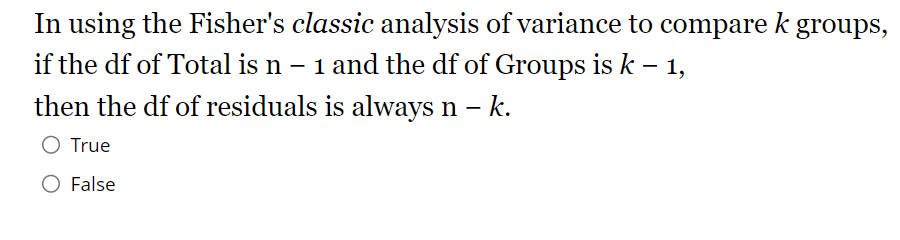 In using the Fisher's classic analysis of variance to compare k groups,
if the df of Total is n - 1 and the df of Groups is k - 1,
then the df of residuals is always n - k.
O True
False
