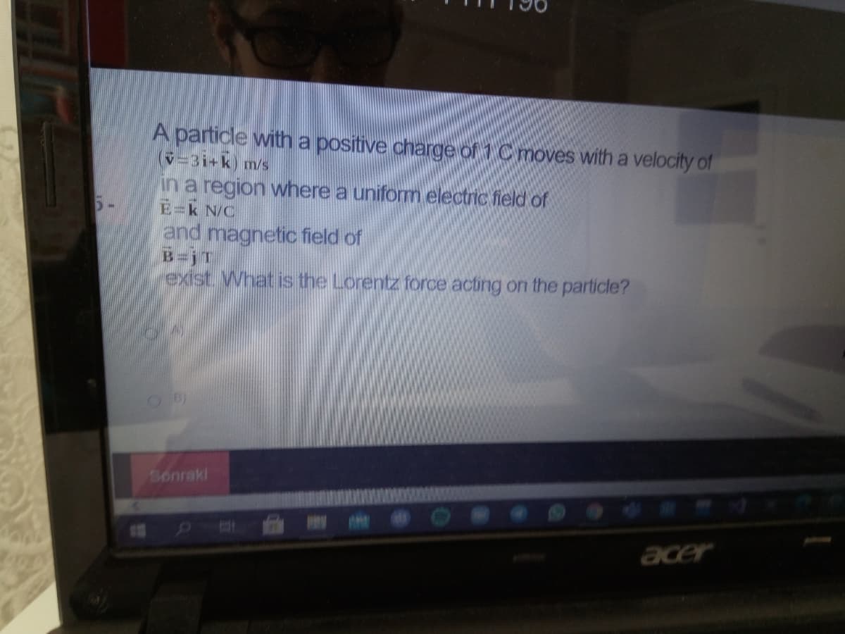 A particle witha positive charge of 1 C moves with a velocity of
(v=3i+k) m/s
in a region where a uniform electric field of
E=k N/C
and magnetic field of
B=jT
exist What is the Lorentz force acting on the particle?
Sonrakl
acer
