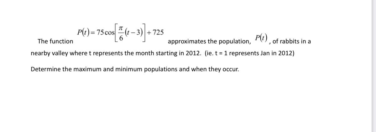P(t)= 75 cos
3) +725
The function
approximates the population, P(t), of rabbits in a
nearby valley where t represents the month starting in 2012. (ie. t = 1 represents Jan in 2012)
Determine the maximum and minimum populations and when they occur.