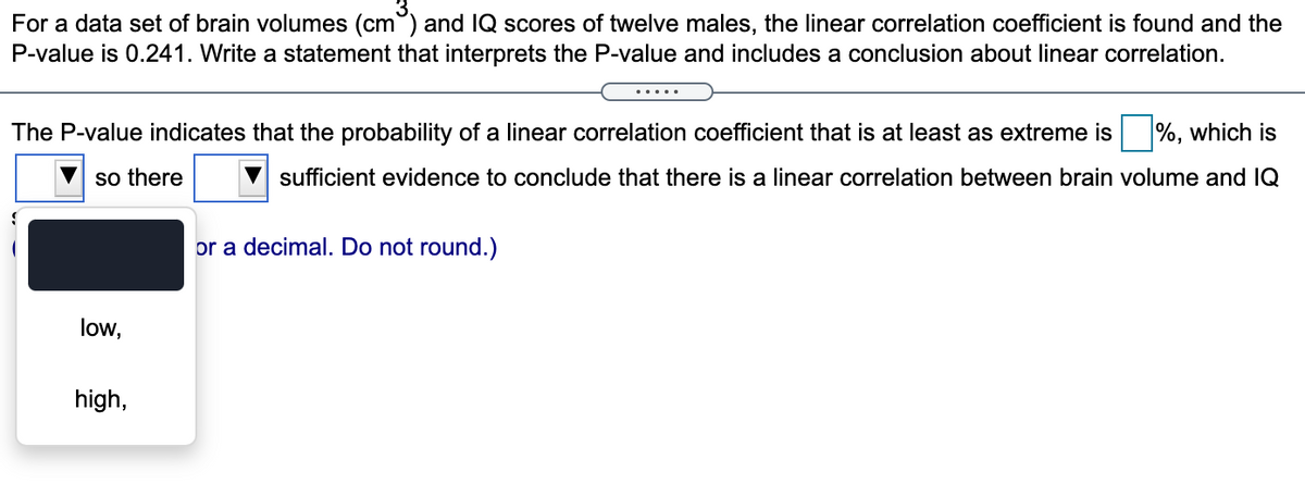 For a data set of brain volumes (cm°) and IQ scores of twelve males, the linear correlation coefficient is found and the
P-value is 0.241. Write a statement that interprets the P-value and includes a conclusion about linear correlation.
The P-value indicates that the probability of a linear correlation coefficient that is at least as extreme is %, which is
so there
sufficient evidence to conclude that there is a linear correlation between brain volume and IQ
or a decimal. Do not round.)
low,
high,
