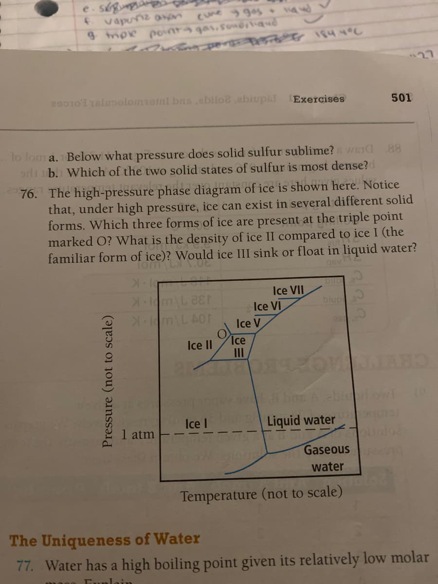 e.skg
vapunz ann
9 mpe pont4 gas.sondrtand
CUne gos
27
2o010 1eluoolomioinl bs,ebiloe,abiupil
Exercises
501
lo lom a. Below what pressure does solid sulfur sublime? WETC
.88
or b. Which of the two solid states of sulfur is most dense?d
76. The high-pressure phase diagram of ice is shown here. Notice
that, under high pressure, ice can exist in several different solid
forms. Which three forms of ice are present at the triple point
marked O? What is the density of ice II compared to ice I (the
familiar form of ice): WeE
Would ice III sink or float in liquid water?
gev2
bilo
Ice VII
Ice VI
Ice V
biupi
m\L AOF
Ice
Ice II
II
Lbos A ebu
Ice I
Liquid water
1 atm
Gaseous
water
Temperature (not to scale)
The Uniqueness of Water
77. Water has a high boiling point given its relatively low molar
Funlain
Pressure (not to scale)
