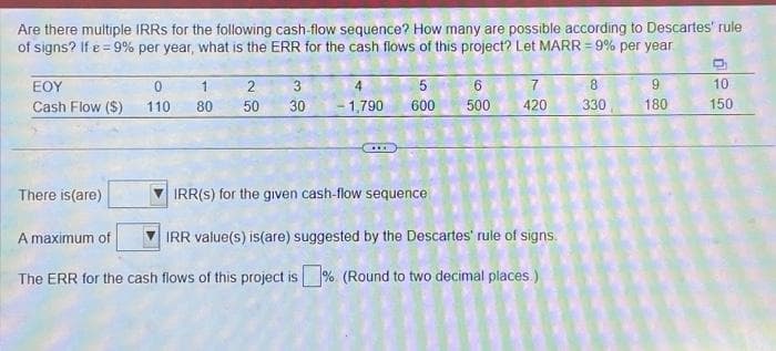 Are there multiple IRRS for the following cash-flow sequence? How many are possible according to Descartes' rule
of signs? If e = 9% per year, what is the ERR for the cash flows of this project? Let MARR = 9% per year
EOY
Cash Flow ($)
There is(are)
0
110
A maximum of
1
80
2
50
3
30
5
4
- 1,790 600
IRR(S) for the given cash-flow sequence
IRR value(s) is(are) suggested by the Descartes' rule of signs.
The ERR for the cash flows of this project is %. (Round to two decimal places)
6
7
500 420
8
330
9
180
10
150