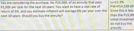 in-11.3%
PW-P14,539.69
You are considering the purchase, for P15,000, of an annuity that pays
P2,500 per year for the next 10 years. You want to have a real rate of
return of 5%, and you estimate inflation will average 6% per year over the Since this is less
next 10 years. Should you buy the annuity?
than the P15,000
initial investmem
do not buy the
annuity.