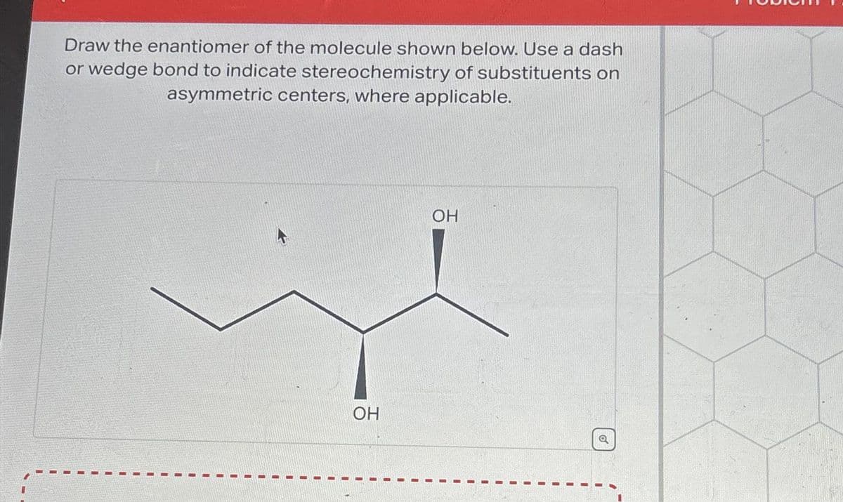 Draw the enantiomer of the molecule shown below. Use a dash
or wedge bond to indicate stereochemistry of substituents on
asymmetric centers, where applicable.
OH
OH
Q
