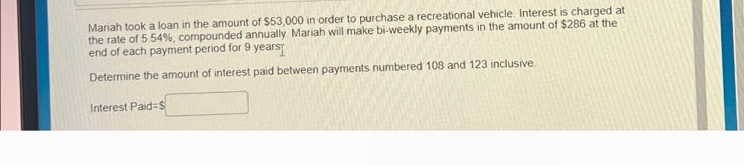 Mariah took a loan in the amount of $53,000 in order to purchase a recreational vehicle. Interest is charged at
the rate of 5.54%, compounded annually. Mariah will make bi-weekly payments in the amount of $286 at the
end of each payment period for 9 years
Determine the amount of interest paid between payments numbered 108 and 123 inclusive.
Interest Paid=$