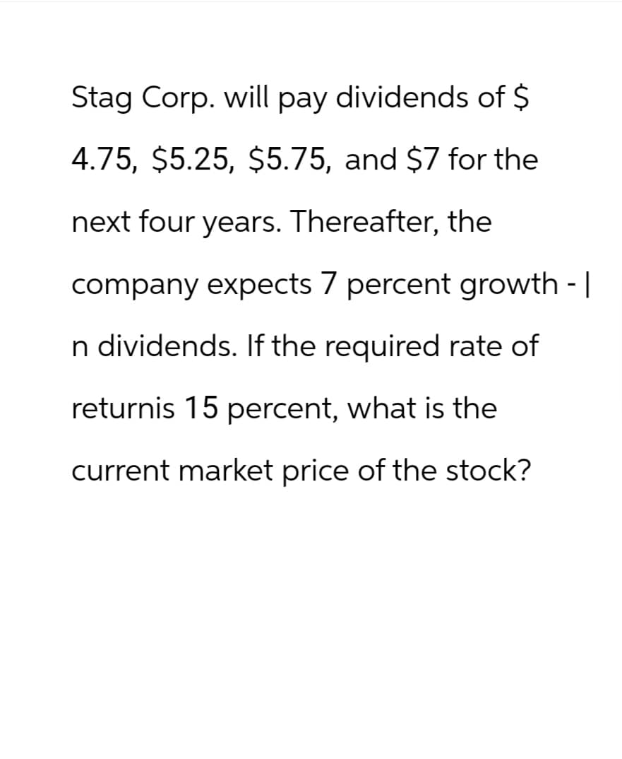 Stag Corp. will pay dividends of $
4.75, $5.25, $5.75, and $7 for the
next four years. Thereafter, the
company expects 7 percent growth - |
n dividends. If the required rate of
returnis 15 percent, what is the
current market price of the stock?