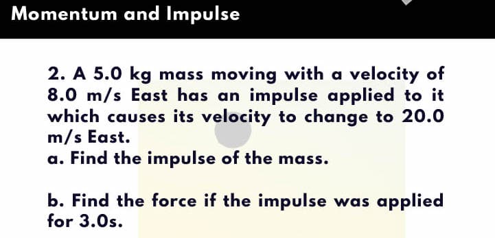 Momentum and Impulse
2. A 5.0 kg mass moving with a velocity of
8.0 m/s East has an impulse applied to it
which causes its velocity to change to 20.0
m/s East.
a. Find the impulse of the mass.
b. Find the force if the impulse was applied
for 3.0s.
