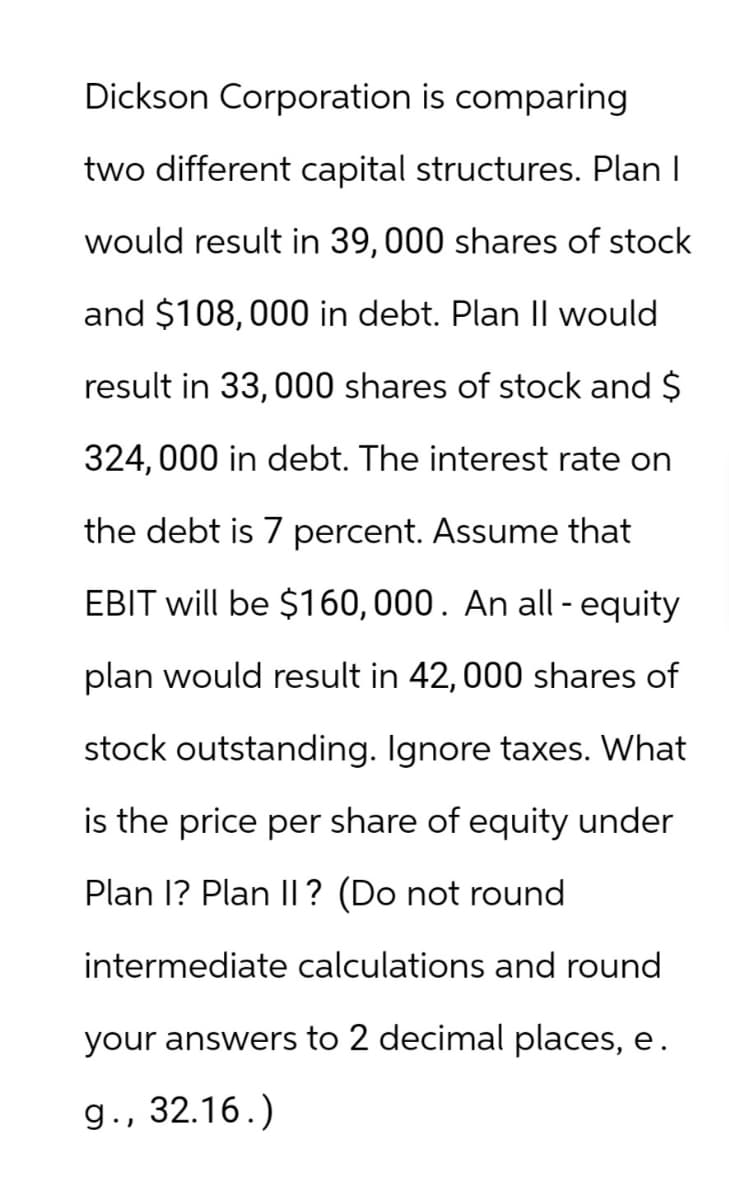 Dickson Corporation is comparing
two different capital structures. Plan I
would result in 39,000 shares of stock
and $108,000 in debt. Plan II would
result in 33,000 shares of stock and $
324,000 in debt. The interest rate on
the debt is 7 percent. Assume that
EBIT will be $160,000. An all-equity
plan would result in 42, 000 shares of
stock outstanding. Ignore taxes. What
is the price per share of equity under
Plan I? Plan II? (Do not round
intermediate calculations and round
your answers to 2 decimal places, e.
g., 32.16.)