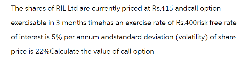 The shares of RIL Ltd are currently priced at Rs.415 and call option
exercisable in 3 months timehas an exercise rate of Rs.400risk free rate
of interest is 5% per annum andstandard deviation (volatility) of share
price is 22% Calculate the value of call option