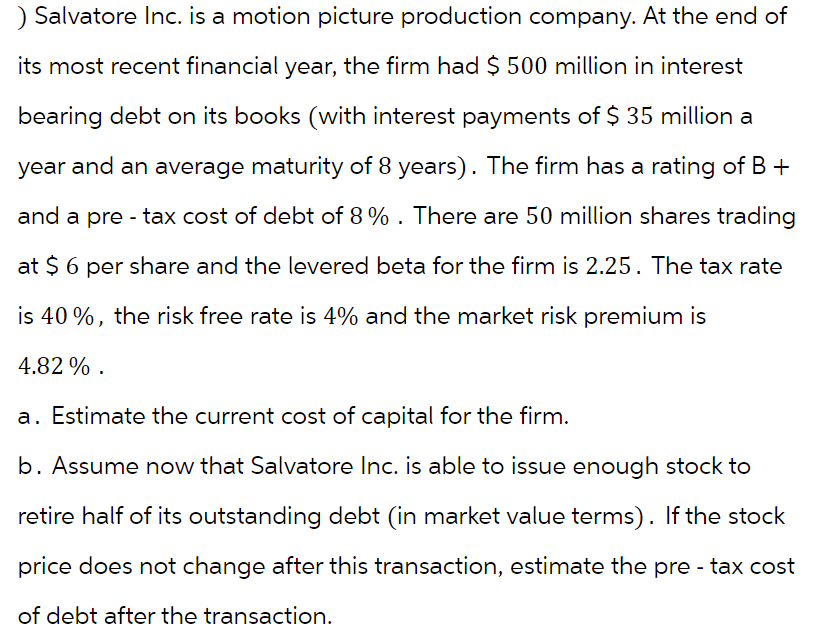 ) Salvatore Inc. is a motion picture production company. At the end of
its most recent financial year, the firm had $ 500 million in interest
bearing debt on its books (with interest payments of $ 35 million a
year and an average maturity of 8 years). The firm has a rating of B +
and a pre-tax cost of debt of 8%. There are 50 million shares trading
at $ 6 per share and the levered beta for the firm is 2.25. The tax rate
is 40%, the risk free rate is 4% and the market risk premium is
4.82%.
a. Estimate the current cost of capital for the firm.
b. Assume now that Salvatore Inc. is able to issue enough stock to
retire half of its outstanding debt (in market value terms). If the stock
price does not change after this transaction, estimate the pre-tax cost
of debt after the transaction.