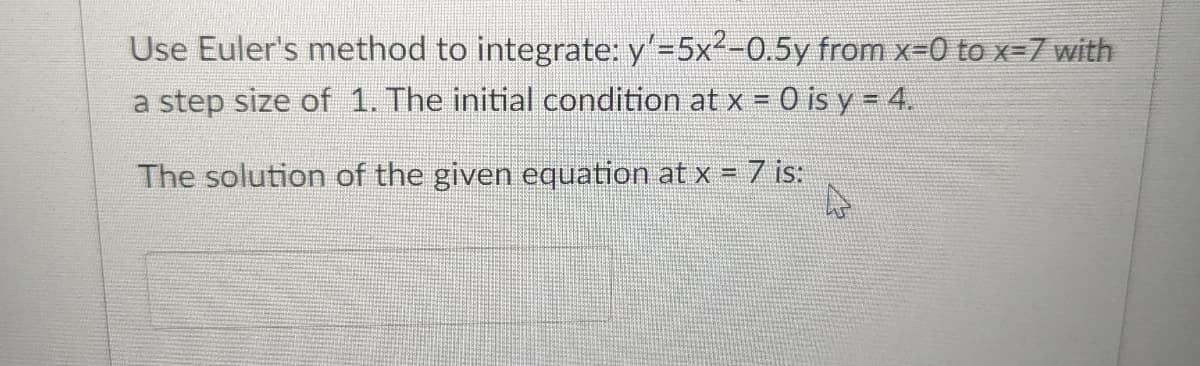 Use Euler's method to integrate: y'=5x²-0.5y from x=0 to x=7 with
a step size of 1. The initial condition at x = 0 is y = 4.
The solution of the given equation at x = 7 is: