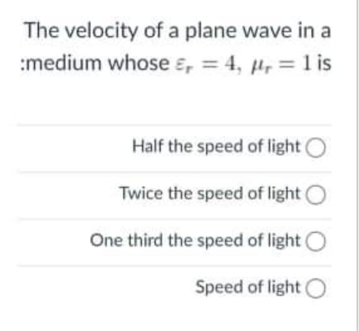 The velocity of a plane wave in a
:medium whose ɛ, = 4, µ, = 1 is
Half the speed of light O
Twice the speed of light O
One third the speed of light O
Speed of light O
