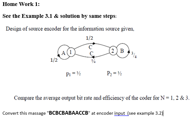 Home Work 1:
See the Example 3.1 & solution by same steps:
Design of source encoder for the information source given,
1/2
(2) в
C.
1/2
Pi = ½
P2 = ½
Compare the average output bit rate and efficiency of the coder for N=1, 2 & 3.
Convert this massage "BCBCBABAACCB" at encoder input (see example 3.2)
