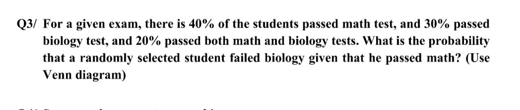 Q3/ For a given exam, there is 40% of the students passed math test, and 30% passed
biology test, and 20% passed both math and biology tests. What is the probability
that a randomly selected student failed biology given that he passed math? (Use
Venn diagram)
