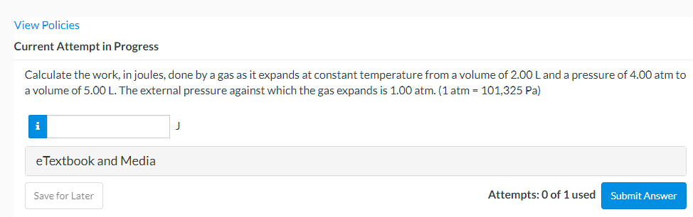 View Policies
Current Attempt in Progress
Calculate the work, in joules, done by a gas as it expands at constant temperature from a volume of 2.00 L and a pressure of 4.00 atm to
a volume of 5.0O L. The external pressure against which the gas expands is 1.00 atm. (1 atm = 101,325 Pa)
i
eTextbook and Media
Save for Later
Attempts: 0 of 1 used
Submit Answer
