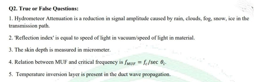 Q2. True or False Questions:
1. Hydrometeor Attenuation is a reduction in signal amplitude caused by rain, clouds, fog, snow, ice in the
transmission path.
2. 'Reflection index' is equal to speed of light in vacuum/speed of light in material.
3. The skin depth is measured in micrometer.
4. Relation between MUF and critical frequency is fMUF = fc/sec 0₁.
5. Temperature inversion layer is present in the duct wave propagation.