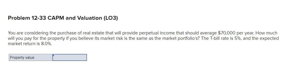 Problem 12-33 CAPM and Valuation (LO3)
You are considering the purchase of real estate that will provide perpetual income that should average $70,000 per year. How much
will you pay for the property if you believe its market risk is the same as the market portfolio's? The T-bill rate is 5%, and the expected
market return is 8.0%.
Property value