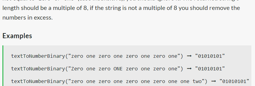 length should be a multiple of 8, if the string is not a multiple of 8 you should remove the
numbers in excess.
Examples
textToNumberBinary("zero
textToNumberBinary("Zero
textToNumberBinary("zero
one zero one zero one zero one") → "01010101"
one zero ONE zero one zero one") → "01010101"
one zero one zero one zero one one two")
→ "01010101"