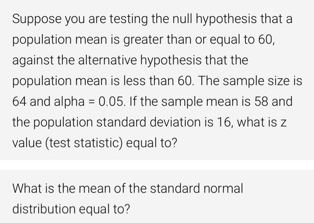 Suppose you are testing the null hypothesis that a
population mean is greater than or equal to 60,
against the alternative hypothesis that the
population mean is less than 60. The sample size is
64 and alpha = 0.05. If the sample mean is 58 and
%3D
the population standard deviation is 16, what is z
value (test statistic) equal to?
What is the mean of the standard normal
distribution equal to?

