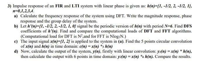 3) Impulse response of an FIR and LTI system with linear phase is given as: h(n)={1, -1/2, 2, -1/2, 1},
n=0,1,2,3,4.
a) Calculate the frequency response of the system using DFT. Write the magnitude response, phase
response and the group delay of the system.
b) Let h'(n)={1, -1/2, 2, -1/2, i, 0} signal be the periodic version of h(n) with period N=6. Find DFS
coefficients of h'(n). Find and compare the computational loads of DFT and FFT algorithms.
(Computational load for DFT is N²,and for FFT is Nlog2N.)
c) The input signal x(n)={1, 2} is applied to the system in (a). Find the 5 points circular convolution
of x(n) and h(n) in time domain: c(n) = x(n) *s h(n)
d) Now, calculate the output of the system, y(n), firstly with linear convolution: yı(n) = x(n) * h(n),
then calculate the output with 6 points in time domain: yz2(n) = x(n) *6 h(n). Compare the results.
