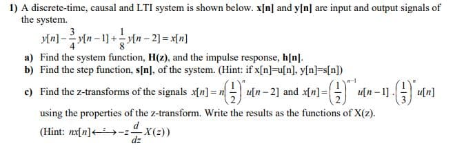 1) A discrete-time, causal and LTI system is shown below. x[n] and y[n] are input and output signals of
the system.
3
y[n] -y[n - 1] +y[n – 2] = x[n]
a) Find the system function, H(z), and the impulse response, h[n].
b) Find the step function, s[n], of the system. (Hint: if x[n]=u[n], y[n]=s[n])
c) Find the z-transforms of the signals x[n] = n u[n-2] and xn]=
u[n – 1].
u[n]
using the properties of the z-transform. Write the results as the functions of X(z).
d
(Hint: nx[n]+>-z X(2))
