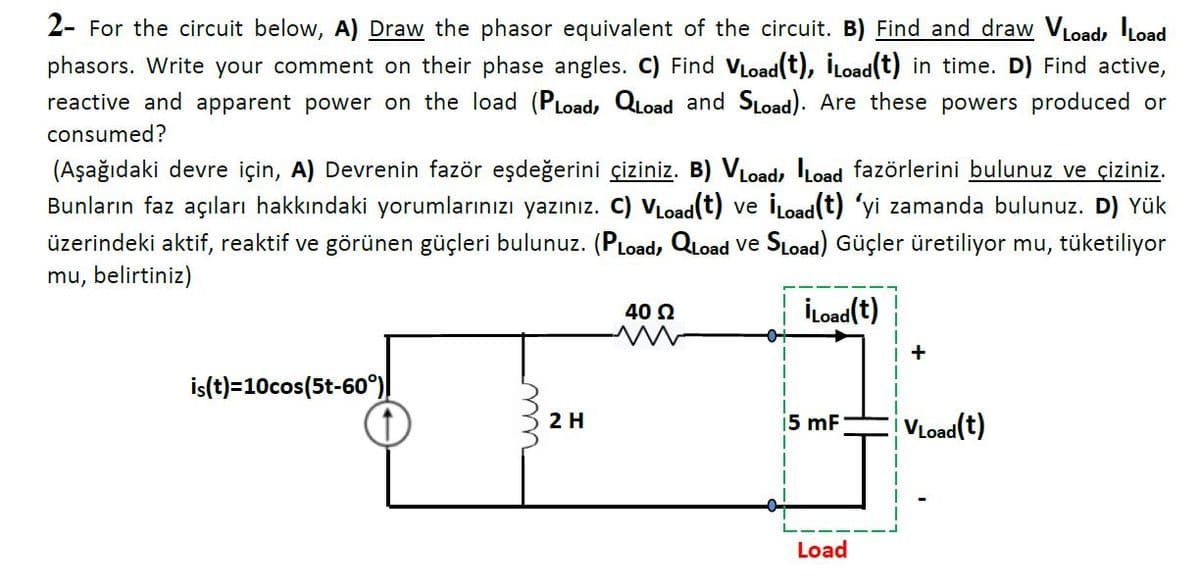 2- For the circuit below, A) Draw the phasor equivalent of the circuit. B) Find and draw VLoad, ILoad
phasors. Write your comment on their phase angles. C) Find VLoad(t), İLoad(t) in time. D) Find active,
reactive and apparent power on the load (PLoad, QLoad and SLoad). Are these powers produced or
consumed?
(Aşağıdaki devre için, A) Devrenin fazör eşdeğerini çiziniz. B) VLoad, ILoad fazörlerini bulunuz ve çiziniz.
Bunların faz açıları hakkındaki yorumlarınızı yazınız. C) VLoad(t) ve İLoad(t) 'yi zamanda bulunuz. D) Yük
üzerindeki aktif, reaktif ve görünen güçleri bulunuz. (PLoad, QLoad ve SLoad) Güçler üretiliyor mu, tüketiliyor
mu, belirtiniz)
40 2
İLoad(t)
+
is(t)=10cos(5t-60°)
2 H
VLoad(t)
i5 mF
Load
