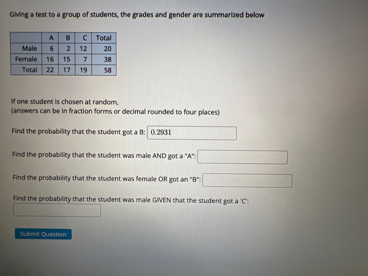 Giving a test to a group of students, the grades and gender are summarized below
A
B
Total
Male
6.
12
20
Female
16
15
7
38
Total
22
17
19
58
If one student is chosen at random,
(answers can be in fraction forms or decimal rounded to four places)
Find the probability that the student got a B: 0.2931
Find the probability that the student was male AND got a "A":
Find the probability that the student was female OR got an "B":
Find the probability that the student was male GIVEN that the student got a 'C':
Submit Question
