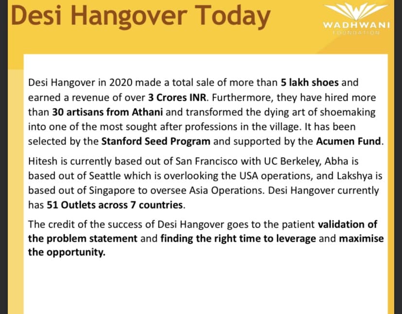 Desi Hangover Today
Desi Hangover in 2020 made a total sale of more than 5 lakh shoes and
earned a revenue of over 3 Crores INR. Furthermore, they have hired more
than 30 artisans from Athani and transformed the dying art of shoemaking
into one of the most sought after professions in the village. It has been
selected by the Stanford Seed Program and supported by the Acumen Fund.
Hitesh is currently based out of San Francisco with UC Berkeley, Abha is
based out of Seattle which is overlooking the USA operations, and Lakshya is
based out of Singapore to oversee Asia Operations. Desi Hangover currently
has 51 Outlets across 7 countries.
WADHWANI
FOUNDATION
The credit of the success of Desi Hangover goes to the patient validation of
the problem statement and finding the right time to leverage and maximise
the opportunity.