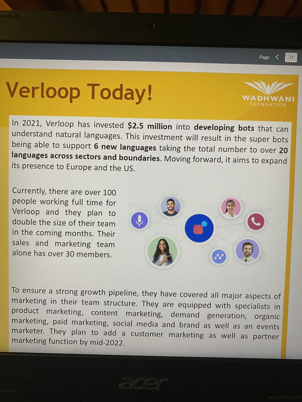 Verloop Today!
In 2021, Verloop has invested $2.5 million into developing bots that can
understand natural languages. This investment will result in the super bots
being able to support 6 new languages taking the total number to over 20
languages across sectors and boundaries. Moving forward, it aims to expand
its presence to Europe and the US.
Currently, there are over 100
people working full time for
Verloop and they plan to
double the size of their team
in the coming months. Their
sales and marketing team
alone has over 30 members.
9
acer
Page < 31
WADHWANI
FOUNDATION
Fo
To ensure a strong growth pipeline, they have covered all major aspects of
marketing in their team structure. They are equipped with specialists in
product marketing, content marketing, demand generation, organic
marketing, paid marketing, social media and brand as well as an events
marketer. They plan to add a customer marketing as well as partner
marketing function by mid-2022.
