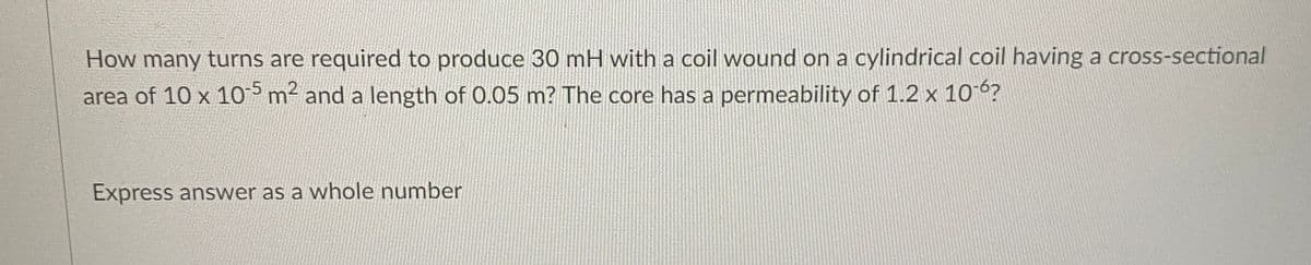 How many turns are required to produce 30 mH with a coil wound on a cylindrical coil having a cross-sectional
area of 10 x 10-5 m² and a length of 0.05 m? The core has a permeability of 1.2 x 10-6?
Express answer as a whole number