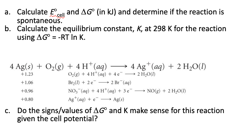 b. Calculate the equilibrium constant, K, at 298 K for the reaction
using AG° = -RT In K.
4 Ag(s) + O2(g) + 4 H*(aq) → 4 Ag*(aq) + 2 H2O(1)
O2(g) + 4 H*(aq) + 4 e-
+1.23
→ 2 H2O(1)
Br2(1) + 2 e
NO, (aq) + 4 H*(aq) + 3 e → NO(g) + 2 H20(1)
+1.06
2 Br (aq)
-
+0.96
Ag*(aq) + e¯
Ag(s)
+0.80
Do the signs/values of AG° and K make sense for this reaction
given the cell potential?
