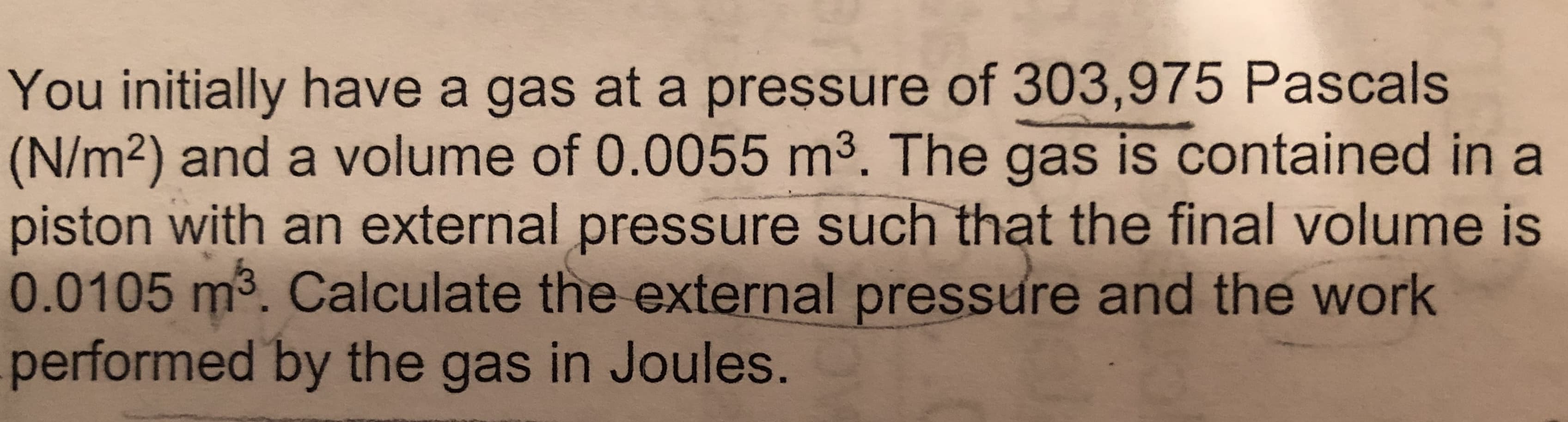 You initially have a gas at a pressure of 303,975 Pascals
(N/m2) and a volume of 0.0055 m³. The gas is contained in a
piston with an external pressure such that the final volume is
0.0105 m3. Calculate the external pressure and the work
performed by the gas in Joules.
